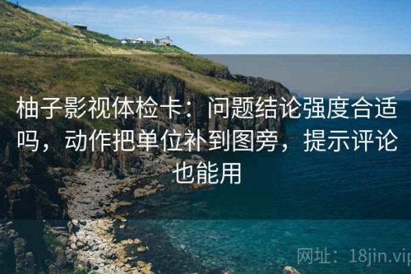 柚子影视体检卡：问题结论强度合适吗，动作把单位补到图旁，提示评论也能用
