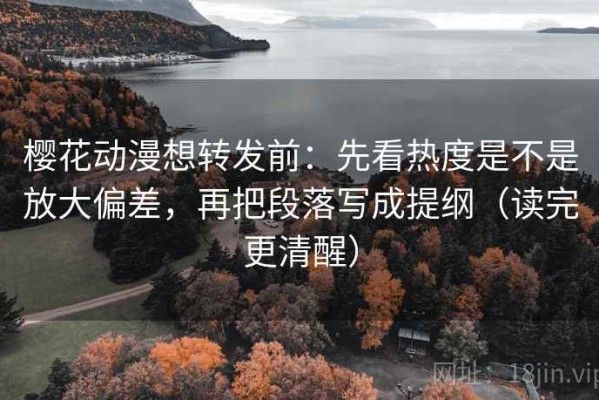 樱花动漫想转发前：先看热度是不是放大偏差，再把段落写成提纲（读完更清醒）