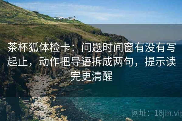 茶杯狐体检卡：问题时间窗有没有写起止，动作把导语拆成两句，提示读完更清醒