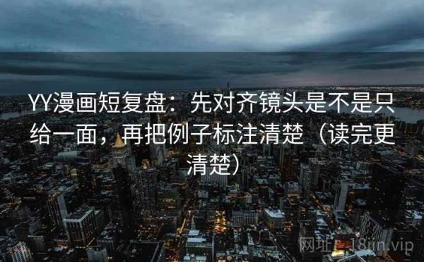 YY漫画短复盘：先对齐镜头是不是只给一面，再把例子标注清楚（读完更清楚）