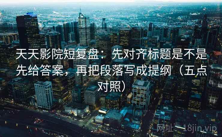 天天影院短复盘：先对齐标题是不是先给答案，再把段落写成提纲（五点对照）