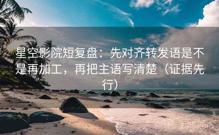 星空影院短复盘：先对齐转发语是不是再加工，再把主语写清楚（证据先行）
