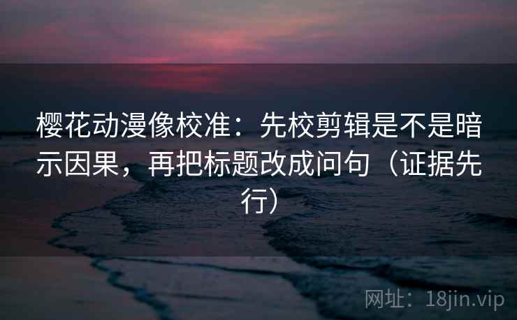 樱花动漫像校准：先校剪辑是不是暗示因果，再把标题改成问句（证据先行）