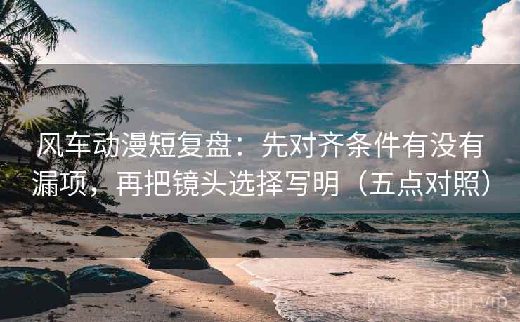 风车动漫短复盘：先对齐条件有没有漏项，再把镜头选择写明（五点对照）