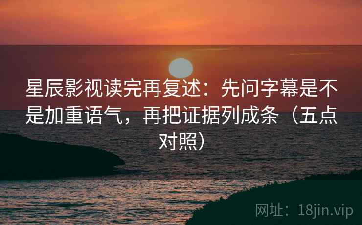 星辰影视读完再复述：先问字幕是不是加重语气，再把证据列成条（五点对照）