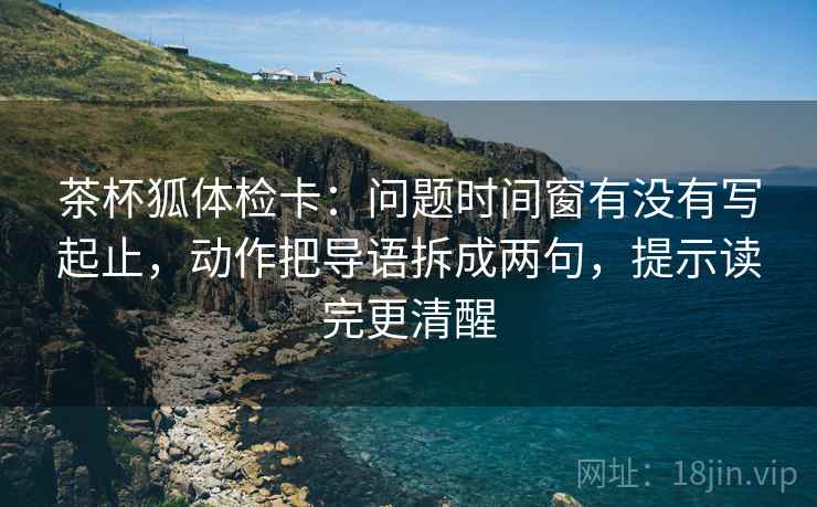茶杯狐体检卡：问题时间窗有没有写起止，动作把导语拆成两句，提示读完更清醒