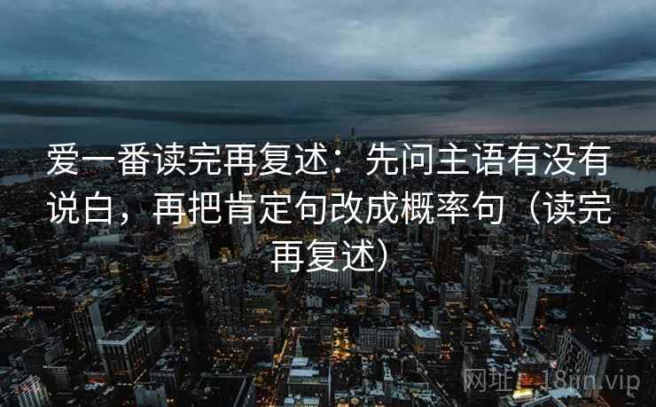 爱一番读完再复述：先问主语有没有说白，再把肯定句改成概率句（读完再复述）