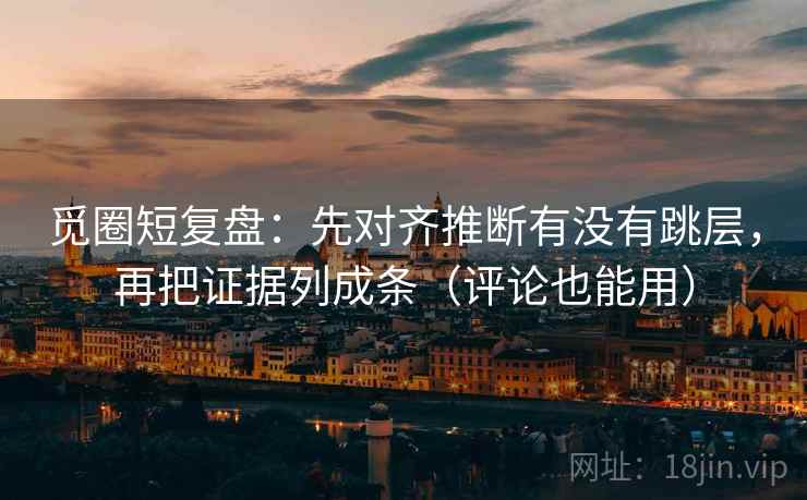 觅圈短复盘：先对齐推断有没有跳层，再把证据列成条（评论也能用）