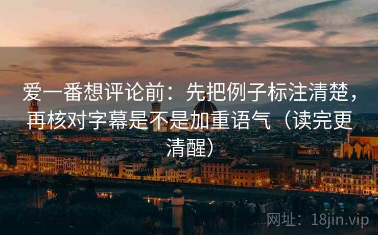 爱一番想评论前：先把例子标注清楚，再核对字幕是不是加重语气（读完更清醒）
