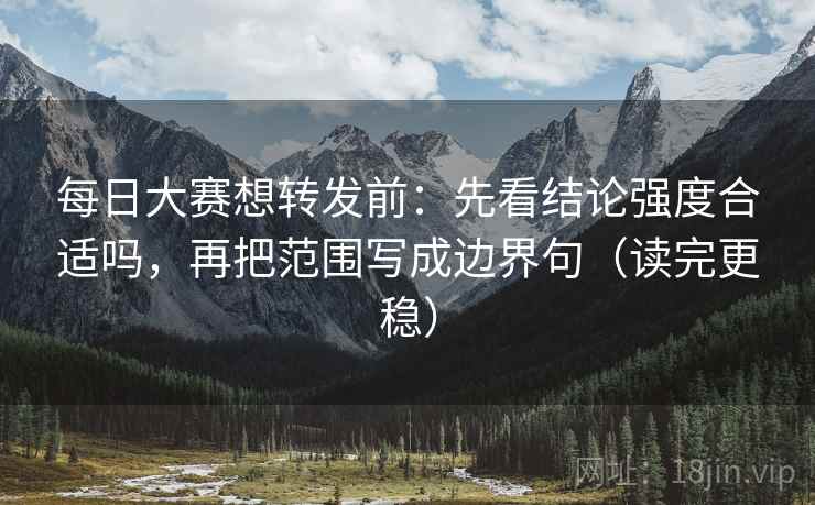 每日大赛想转发前：先看结论强度合适吗，再把范围写成边界句（读完更稳）