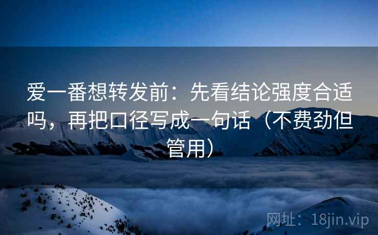 爱一番想转发前：先看结论强度合适吗，再把口径写成一句话（不费劲但管用）