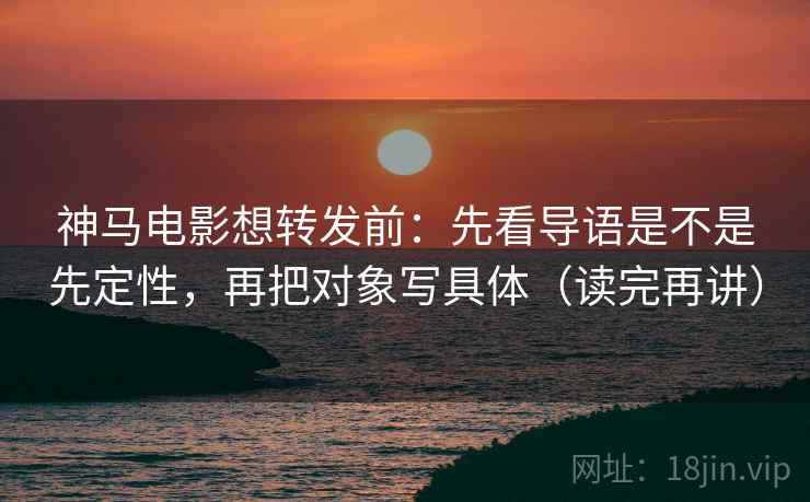 神马电影想转发前：先看导语是不是先定性，再把对象写具体（读完再讲）