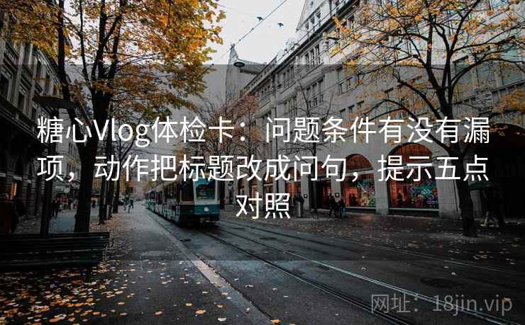 糖心Vlog体检卡:问题条件有没有漏项,动作把标题改成问句,提示五点对照 糖心Vlog体检卡:问题条件有没有漏项,动作把标题改成问句,提示五点对照