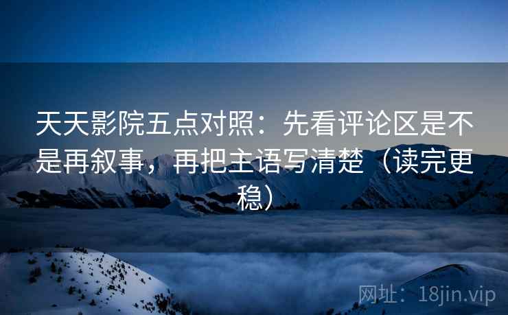 天天影院五点对照：先看评论区是不是再叙事，再把主语写清楚（读完更稳）