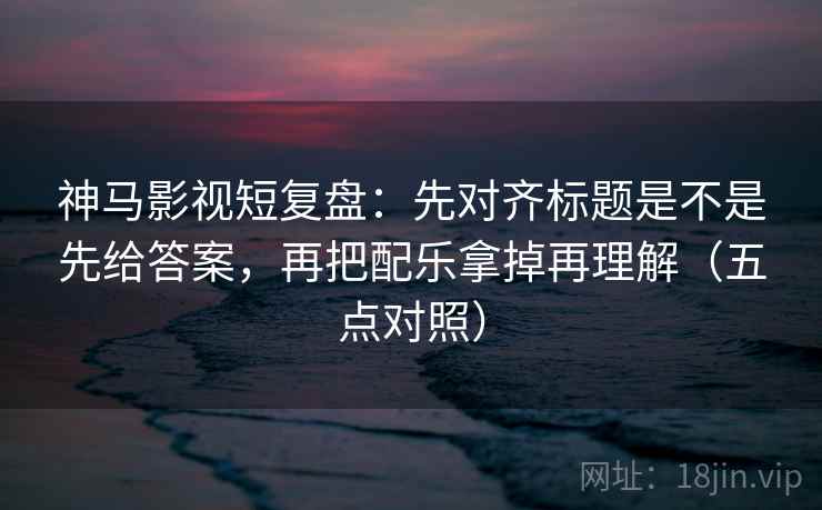 神马影视短复盘:先对齐标题是不是先给答案,再把配乐拿掉再理解(五点对照) 神马影视短复盘:先对齐标题是不是先给答案,再把配乐拿掉再理解(五点对照)