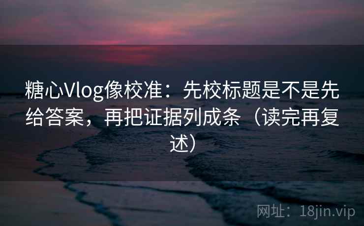糖心Vlog像校准:先校标题是不是先给答案,再把证据列成条(读完再复述) 糖心Vlog像校准:先校标题是不是先给答案,再把证据列成条(读完再复述)