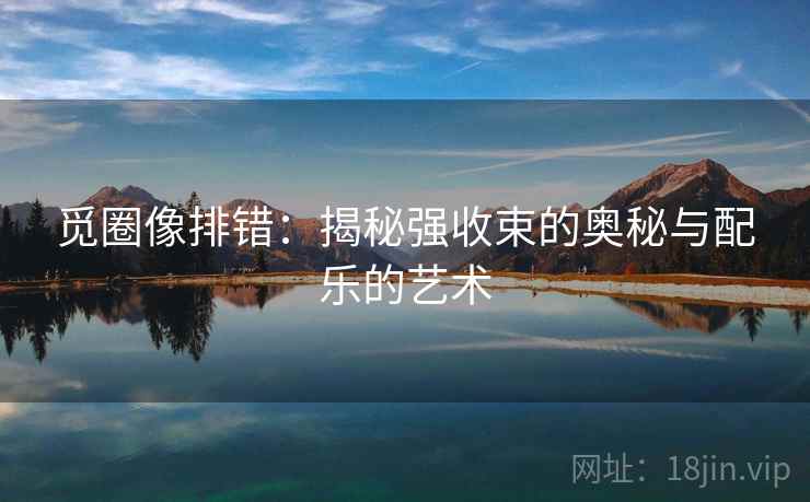 觅圈像排错:揭秘强收束的奥秘与配乐的艺术 觅圈像排错:揭秘强收束的奥秘与配乐的艺术