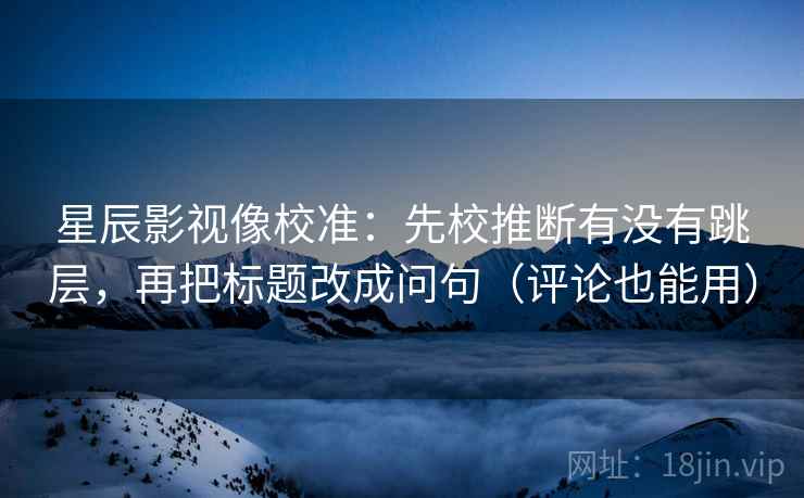 星辰影视像校准：先校推断有没有跳层，再把标题改成问句（评论也能用）