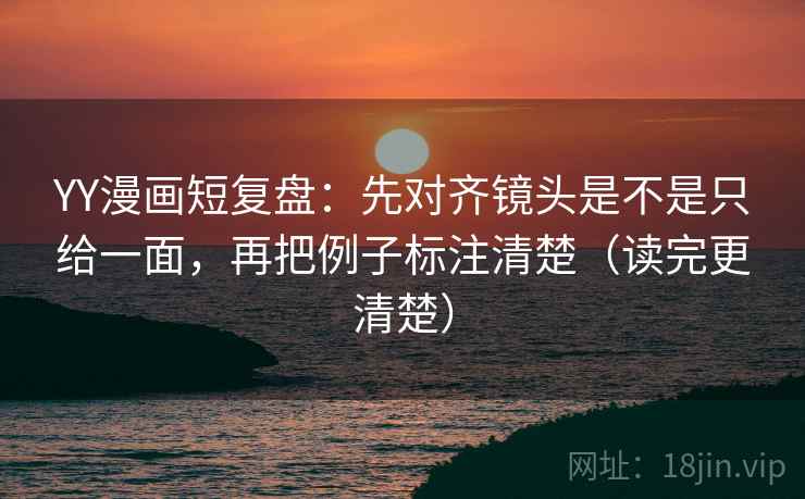 YY漫画短复盘：先对齐镜头是不是只给一面，再把例子标注清楚（读完更清楚）