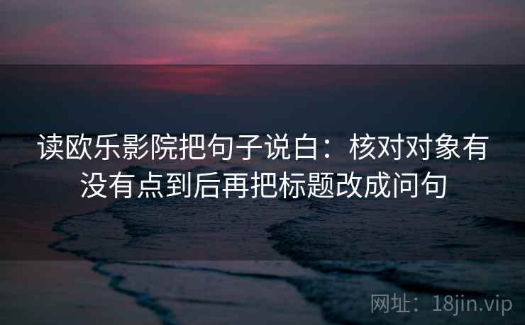 读欧乐影院把句子说白:核对对象有没有点到后再把标题改成问句 读欧乐影院把句子说白:核对对象有没有点到后再把标题改成问句